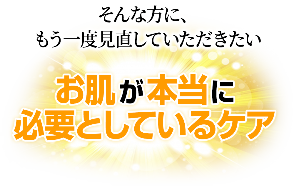 そんな方に、もう一度見直していただきたい「お肌が本当に必要としているケア」